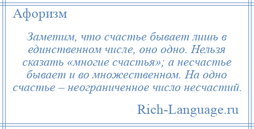 
    Заметим, что счастье бывает лишь в единственном числе, оно одно. Нельзя сказать «многие счастья»; а несчастье бывает и во множественном. На одно счастье – неограниченное число несчастий.