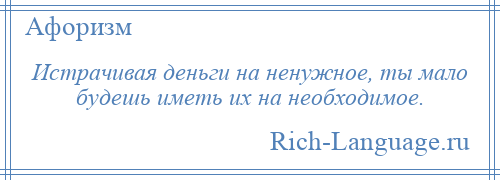 
    Истрачивая деньги на ненужное, ты мало будешь иметь их на необходимое.