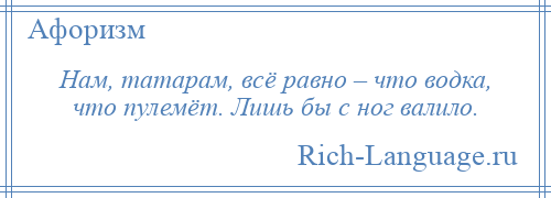 
    Нам, татарам, всё равно – что водка, что пулемёт. Лишь бы с ног валило.