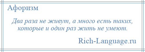 
    Два раза не живут, а много есть таких, которые и один раз жить не умеют.