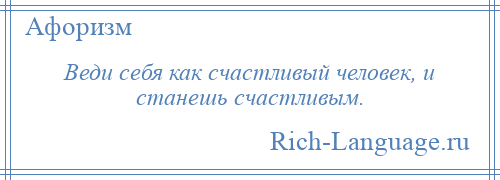 
    Веди себя как счастливый человек, и станешь счастливым.