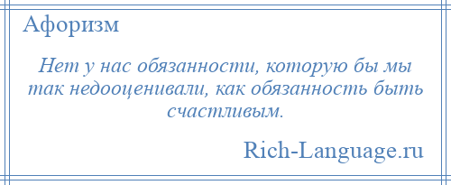 
    Нет у нас обязанности, которую бы мы так недооценивали, как обязанность быть счастливым.