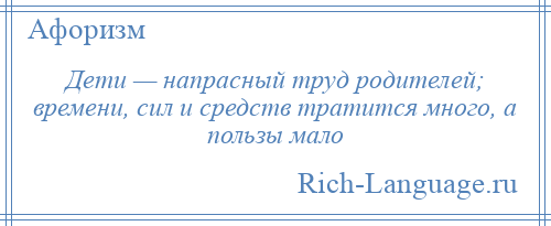 
    Дети — напрасный труд родителей; времени, сил и средств тратится много, а пользы мало