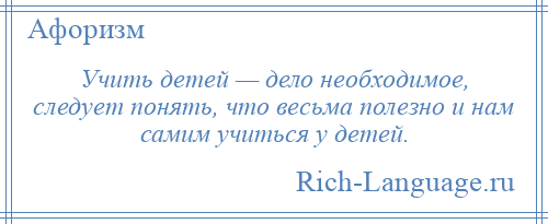 
    Учить детей — дело необходимое, следует понять, что весьма полезно и нам самим учиться у детей.