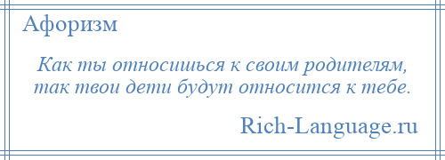 
    Как ты относишься к своим родителям, так твои дети будут относится к тебе.