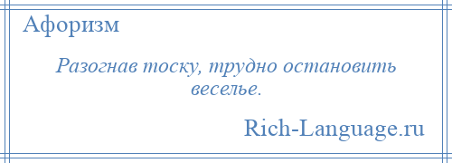 
    Разогнав тоску, трудно остановить веселье.