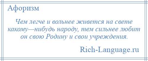
    Чем легче и вольнее живется на свете какому—нибудь народу, тем сильнее любит он свою Родину и свои учреждения.