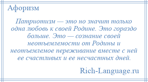 
    Патриотизм — это но значит только одна любовь к своей Родине. Это гораздо больше. Это — сознание своей неотъемлемости от Родины и неотъемлемое переживание вместе с ней ее счастливых и ее несчастных дней.