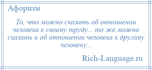 
    То, что можно сказать об отношении человека к своему труду... то же можно сказать и об отношении человека к другому человеку...