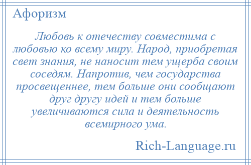 
    Любовь к отечеству совместима с любовью ко всему миру. Народ, приобретая свет знания, не наносит тем ущерба своим соседям. Напротив, чем государства просвещеннее, тем больше они сообщают друг другу идей и тем больше увеличиваются сила и деятельность всемирного ума.