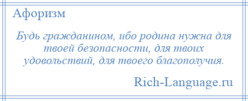 
    Будь гражданином, ибо родина нужна для твоей безопасности, для твоих удовольствий, для твоего благополучия.
