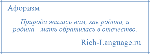 
    Природа явилась нам, как родина, и родина—мать обратилась в отечество.