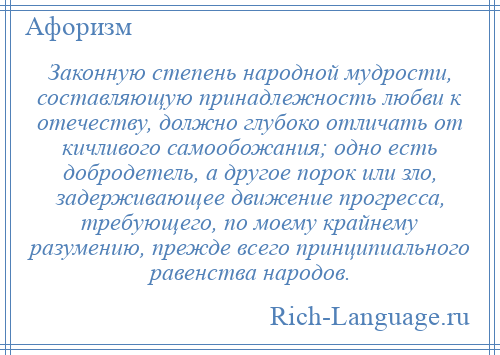 
    Законную степень народной мудрости, составляющую принадлежность любви к отечеству, должно глубоко отличать от кичливого самообожания; одно есть добродетель, а другое порок или зло, задерживающее движение прогресса, требующего, по моему крайнему разумению, прежде всего принципиального равенства народов.