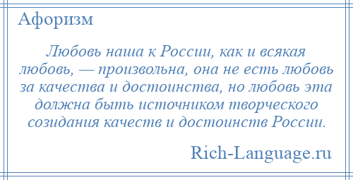 
    Любовь наша к России, как и всякая любовь, — произвольна, она не есть любовь за качества и достоинства, но любовь эта должна быть источником творческого созидания качеств и достоинств России.