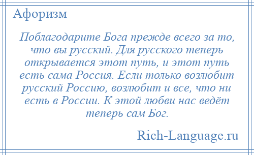 
    Поблагодарите Бога прежде всего за то, что вы русский. Для русского теперь открывается этот путь, и этот путь есть сама Россия. Если только возлюбит русский Россию, возлюбит и все, что ни есть в России. К этой любви нас ведёт теперь сам Бог.