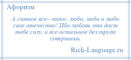 
    А главное все—таки: люби, люби и люби свое отечество! Ибо любовь эта даст тебе силу, и все остальное без труда совершишь.