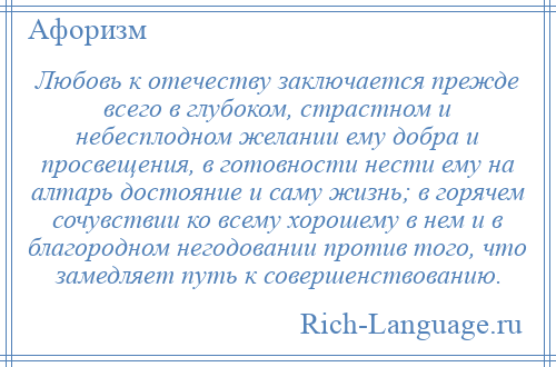 
    Любовь к отечеству заключается прежде всего в глубоком, страстном и небесплодном желании ему добра и просвещения, в готовности нести ему на алтарь достояние и саму жизнь; в горячем сочувствии ко всему хорошему в нем и в благородном негодовании против того, что замедляет путь к совершенствованию.