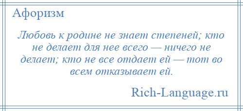 
    Любовь к родине не знает степеней; кто не делает для нее всего — ничего не делает; кто не все отдает ей — тот во всем отказывает ей.