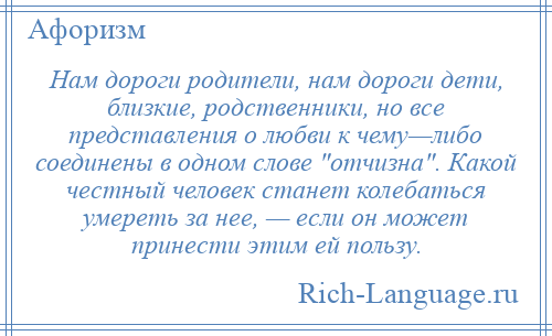 
    Нам дороги родители, нам дороги дети, близкие, родственники, но все представления о любви к чему—либо соединены в одном слове отчизна . Какой честный человек станет колебаться умереть за нее, — если он может принести этим ей пользу.