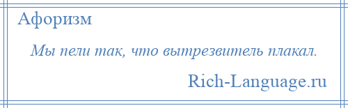 
    Мы пели так, что вытрезвитель плакал.