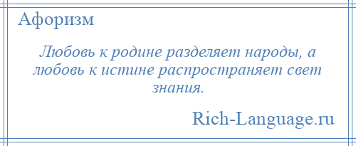 
    Любовь к родине разделяет народы, а любовь к истине распространяет свет знания.