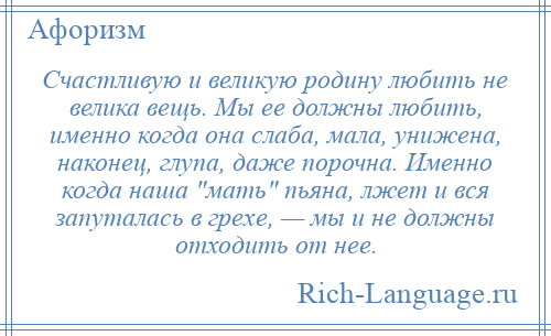 
    Счастливую и великую родину любить не велика вещь. Мы ее должны любить, именно когда она слаба, мала, унижена, наконец, глупа, даже порочна. Именно когда наша мать пьяна, лжет и вся запуталась в грехе, — мы и не должны отходить от нее.