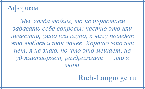 
    Мы, когда любим, то не перестаем задавать себе вопросы: честно это или нечестно, умно или глупо, к чему поведет эта любовь и так далее. Хорошо это или нет, я не знаю, но что это мешает, не удовлетворяет, раздражает — это я знаю.