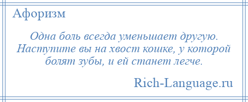 
    Одна боль всегда уменьшает другую. Наступите вы на хвост кошке, у которой болят зубы, и ей станет легче.