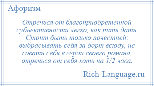 
    Отречься от благоприобретенной субъективности легко, как пить дать. Стоит быть только почестней: выбрасывать себя за борт всюду, не совать себя в герои своего романа, отречься от себя хоть на 1/2 часа.