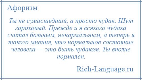 
    Ты не сумасшедший, а просто чудак. Шут гороховый. Прежде и я всякого чудака считал больным, ненормальным, а теперь я такого мнения, что нормальное состояние человека — это быть чудаком. Ты вполне нормален.