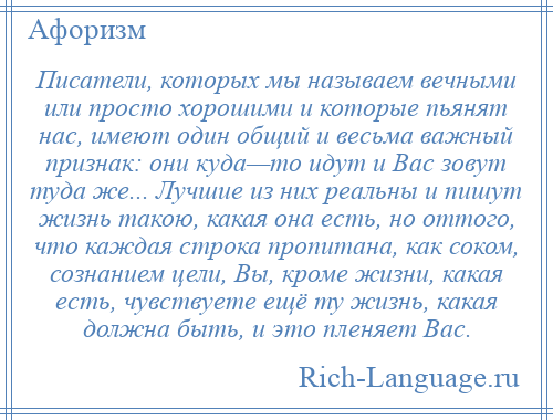 
    Писатели, которых мы называем вечными или просто хорошими и которые пьянят нас, имеют один общий и весьма важный признак: они куда—то идут и Вас зовут туда же... Лучшие из них реальны и пишут жизнь такою, какая она есть, но оттого, что каждая строка пропитана, как соком, сознанием цели, Вы, кроме жизни, какая есть, чувствуете ещё ту жизнь, какая должна быть, и это пленяет Вас.