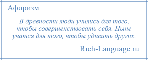 
    В древности люди учились для того, чтобы совершенствовать себя. Ныне учатся для того, чтобы удивить других.