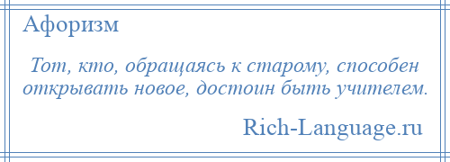 
    Тот, кто, обращаясь к старому, способен открывать новое, достоин быть учителем.