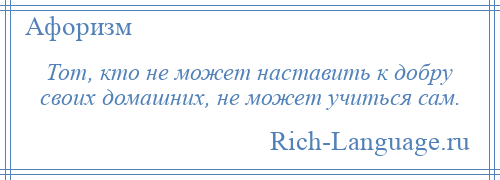 
    Тот, кто не может наставить к добру своих домашних, не может учиться сам.