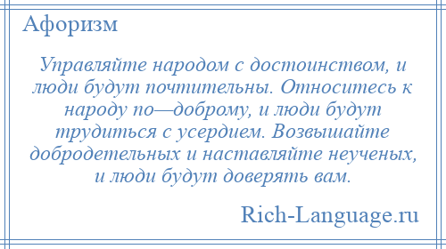 
    Управляйте народом с достоинством, и люди будут почтительны. Относитесь к народу по—доброму, и люди будут трудиться с усердием. Возвышайте добродетельных и наставляйте неученых, и люди будут доверять вам.