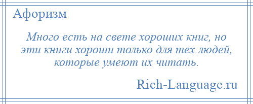 
    Много есть на свете хороших книг, но эти книги хороши только для тех людей, которые умеют их читать.