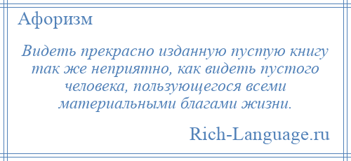 
    Видеть прекрасно изданную пустую книгу так же неприятно, как видеть пустого человека, пользующегося всеми материальными благами жизни.