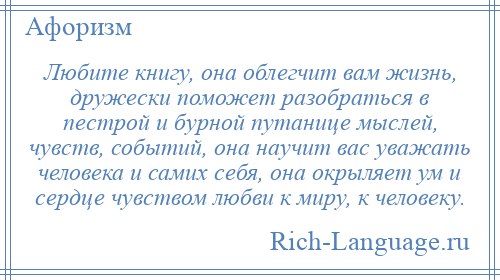 
    Любите книгу, она облегчит вам жизнь, дружески поможет разобраться в пестрой и бурной путанице мыслей, чувств, событий, она научит вас уважать человека и самих себя, она окрыляет ум и сердце чувством любви к миру, к человеку.