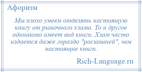 
    Мы плохо умеем отделять настоящую книгу от рыночного хлама. То и другое одинаково имеет вид книги. Хлам часто издается даже гораздо роскошней , чем настоящие книги.