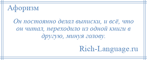 
    Он постоянно делал выписки, и всё, что он читал, переходило из одной книги в другую, минуя голову.