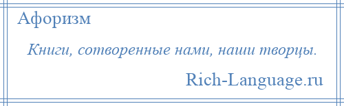 
    Книги, сотворенные нами, наши творцы.