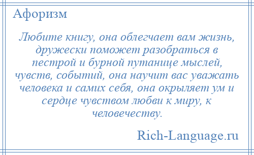 
    Любите книгу, она облегчает вам жизнь, дружески поможет разобраться в пестрой и бурной путанице мыслей, чувств, событий, она научит вас уважать человека и самих себя, она окрыляет ум и сердце чувством любви к миру, к человечеству.