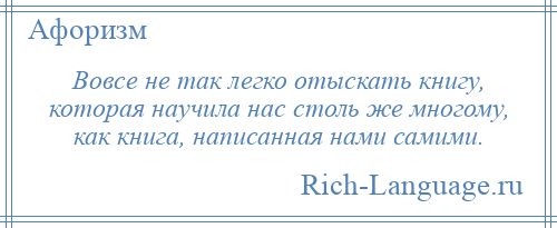 
    Вовсе не так легко отыскать книгу, которая научила нас столь же многому, как книга, написанная нами самими.