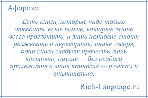 
    Есть книги, которые надо только отведать, есть такие, которые лучше всего проглотить, и лишь немногие стоит разжевать и переварить; иначе говоря, одни книги следует прочесть лишь частично, другие — без особого прилежания и лишь немногие — целиком и внимательно.