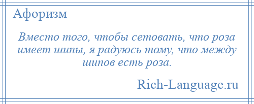 
    Вместо того, чтобы сетовать, что роза имеет шипы, я радуюсь тому, что между шипов есть роза.