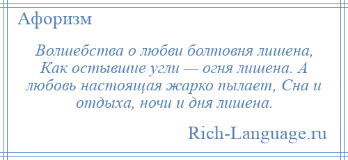 
    Волшебства о любви болтовня лишена, Как остывшие угли — огня лишена. А любовь настоящая жарко пылает, Сна и отдыха, ночи и дня лишена.