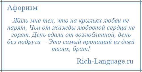 
    Жаль мне тех, что на крыльях любви не парят, Чьи от жажды любовной сердца не горят. День вдали от возлюбленной, день без подруги— Это самый пропащий из дней твоих, брат!