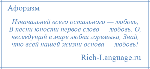 
    Изначальней всего остального — любовь, В песни юности первое слово — любовь. О, несведущий в мире любви горемыка, Знай, что всей нашей жизни основа — любовь!