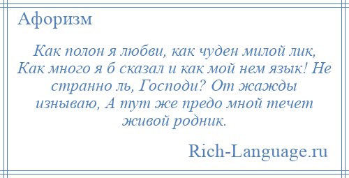 
    Как полон я любви, как чуден милой лик, Как много я б сказал и как мой нем язык! Не странно ль, Господи? От жажды изнываю, А тут же предо мной течет живой родник.