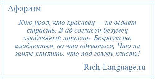 
    Кто урод, кто красавец — не ведает страсть, В ад согласен безумец влюбленный попасть. Безразлично влюбленным, во что одеваться, Что на землю стелить, что под голову класть!